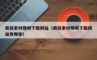 桐城商贸素材视频下载网站（商贸素材视频下载网站有哪些）
