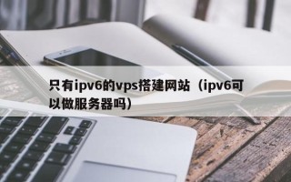 桐城只有ipv6的vps搭建网站（ipv6可以做服务器吗）